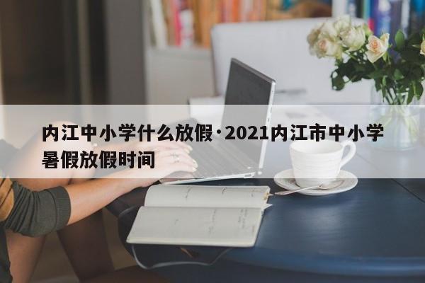 内江中小学什么放假·2021内江市中小学暑假放假时间