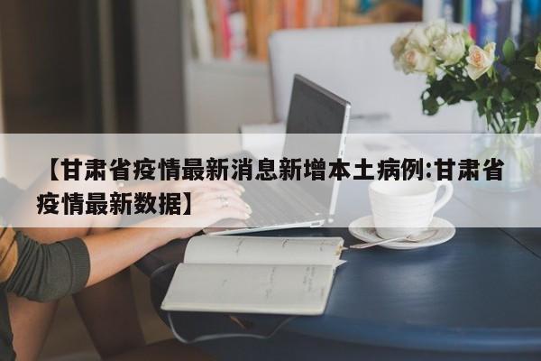 【甘肃省疫情最新消息新增本土病例:甘肃省疫情最新数据】