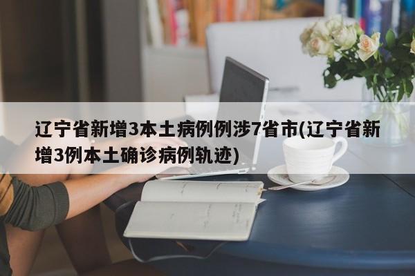 辽宁省新增3本土病例例涉7省市(辽宁省新增3例本土确诊病例轨迹)