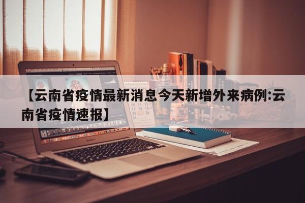 【云南省疫情最新消息今天新增外来病例:云南省疫情速报】