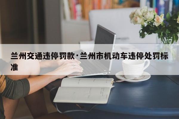 兰州交通违停罚款·兰州市机动车违停处罚标准