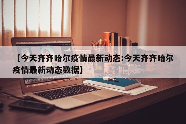 【今天齐齐哈尔疫情最新动态:今天齐齐哈尔疫情最新动态数据】