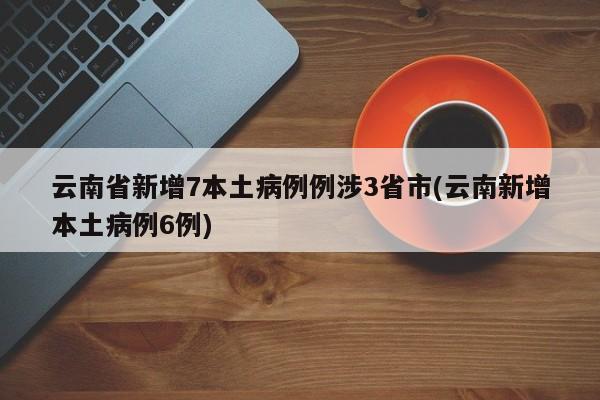 云南省新增7本土病例例涉3省市(云南新增本土病例6例)