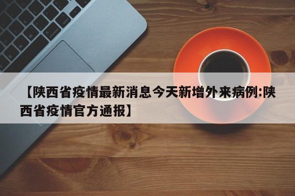 【陕西省疫情最新消息今天新增外来病例:陕西省疫情官方通报】