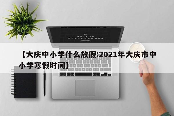 【大庆中小学什么放假:2021年大庆市中小学寒假时间】