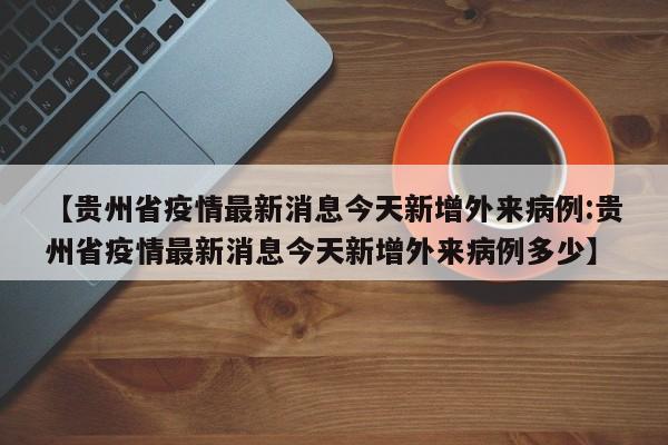 【贵州省疫情最新消息今天新增外来病例:贵州省疫情最新消息今天新增外来病例多少】