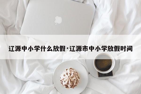 辽源中小学什么放假·辽源市中小学放假时间