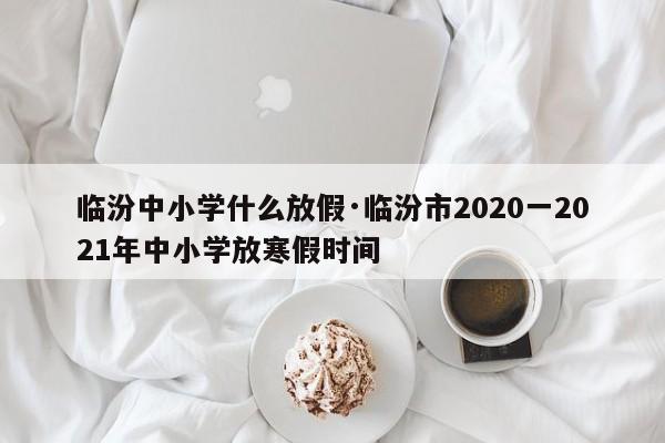 临汾中小学什么放假·临汾市2020一2021年中小学放寒假时间