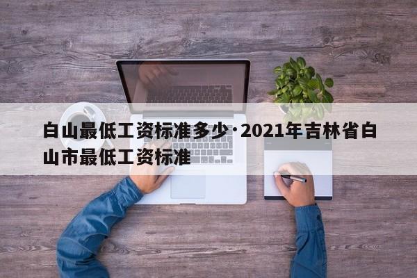 白山最低工资标准多少·2021年吉林省白山市最低工资标准