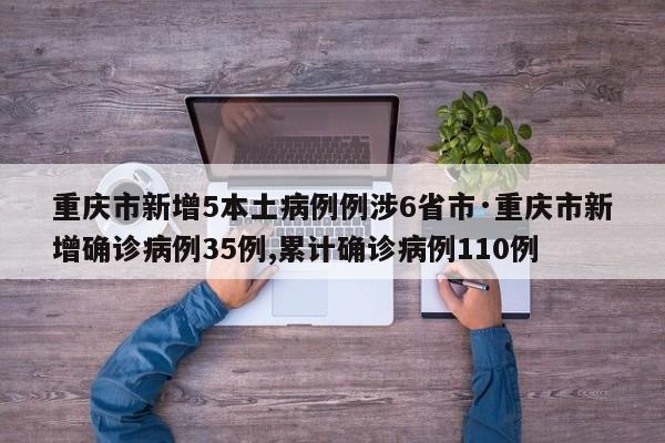 重庆市新增5本土病例例涉6省市·重庆市新增确诊病例35例,累计确诊病例110例