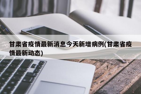 甘肃省疫情最新消息今天新增病例(甘肃省疫情最新动态)