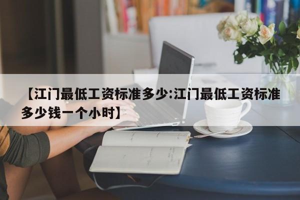【江门最低工资标准多少:江门最低工资标准多少钱一个小时】