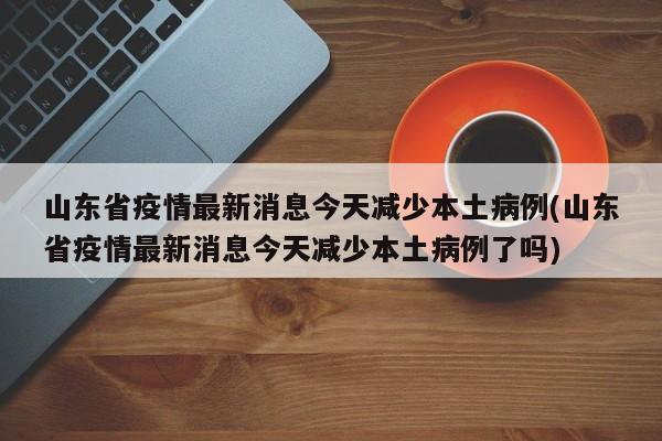 山东省疫情最新消息今天减少本土病例(山东省疫情最新消息今天减少本土病例了吗)