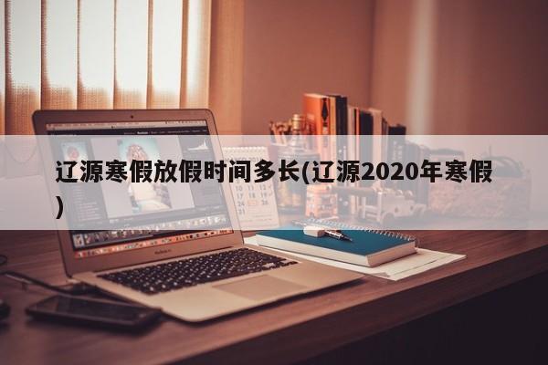 辽源寒假放假时间多长(辽源2020年寒假)