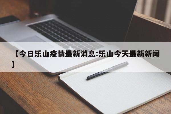 【今日乐山疫情最新消息:乐山今天最新新闻】