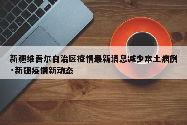 新疆维吾尔自治区疫情最新消息减少本土病例·新疆疫情新动态