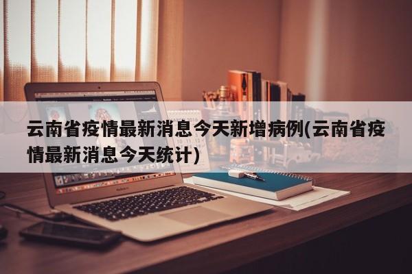 云南省疫情最新消息今天新增病例(云南省疫情最新消息今天统计)