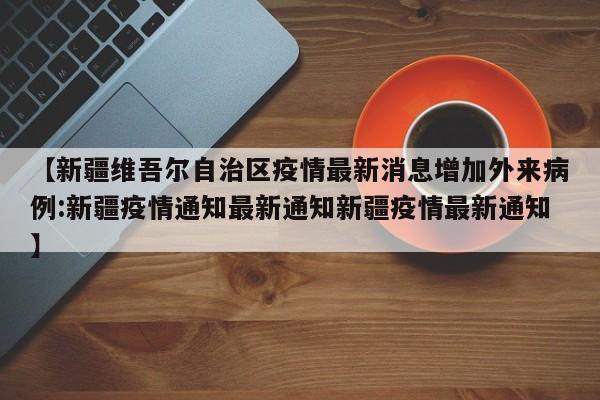 【新疆维吾尔自治区疫情最新消息增加外来病例:新疆疫情通知最新通知新疆疫情最新通知】