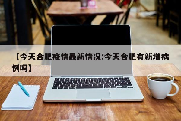 【今天合肥疫情最新情况:今天合肥有新增病例吗】