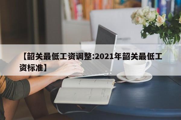 【韶关最低工资调整:2021年韶关最低工资标准】