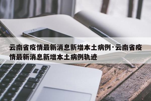 云南省疫情最新消息新增本土病例·云南省疫情最新消息新增本土病例轨迹