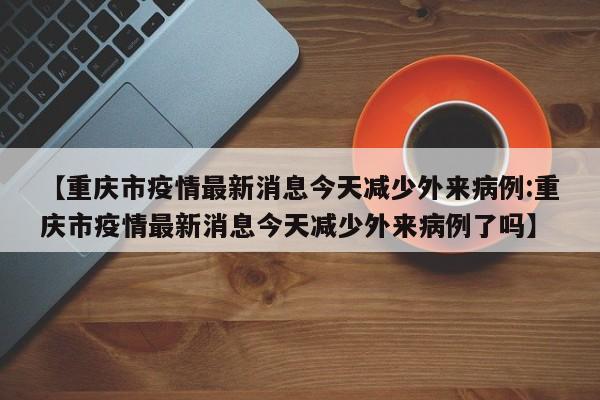 【重庆市疫情最新消息今天减少外来病例:重庆市疫情最新消息今天减少外来病例了吗】