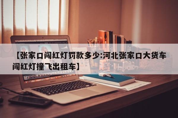 【张家口闯红灯罚款多少:河北张家口大货车闯红灯撞飞出租车】