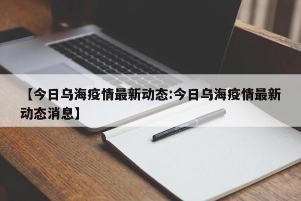 【今日乌海疫情最新动态:今日乌海疫情最新动态消息】