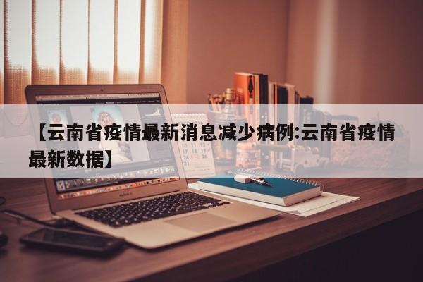 【云南省疫情最新消息减少病例:云南省疫情最新数据】