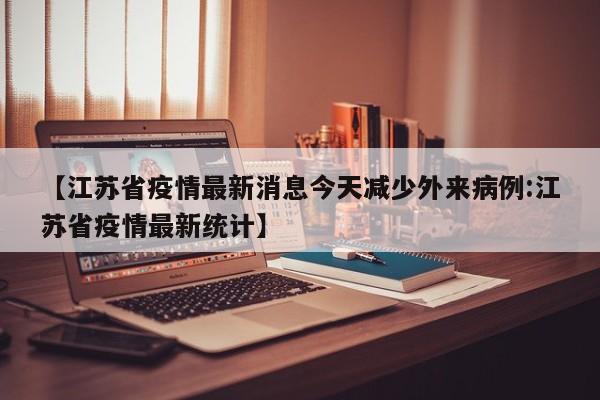 【江苏省疫情最新消息今天减少外来病例:江苏省疫情最新统计】