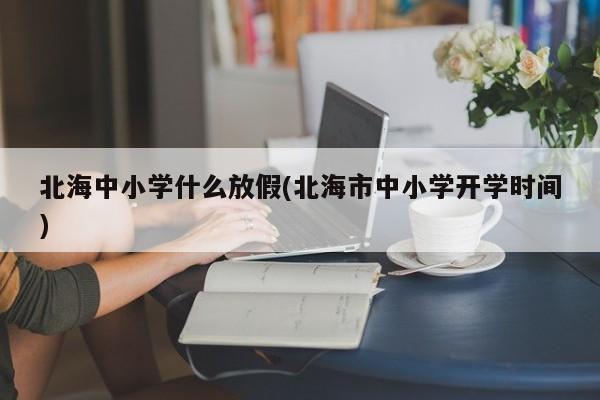 北海中小学什么放假(北海市中小学开学时间)