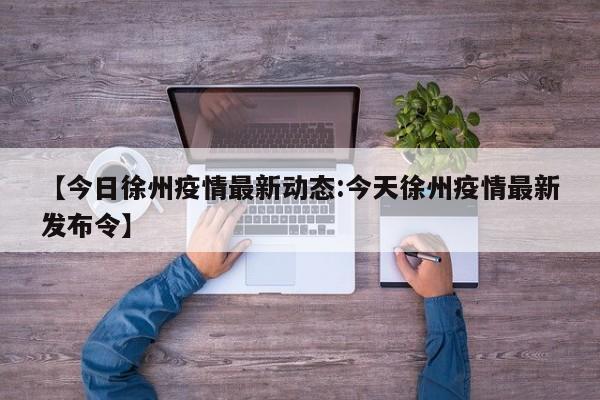 【今日徐州疫情最新动态:今天徐州疫情最新发布令】