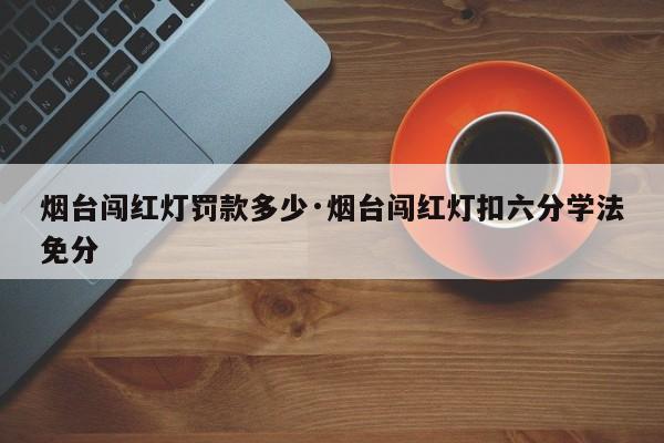 烟台闯红灯罚款多少·烟台闯红灯扣六分学法免分