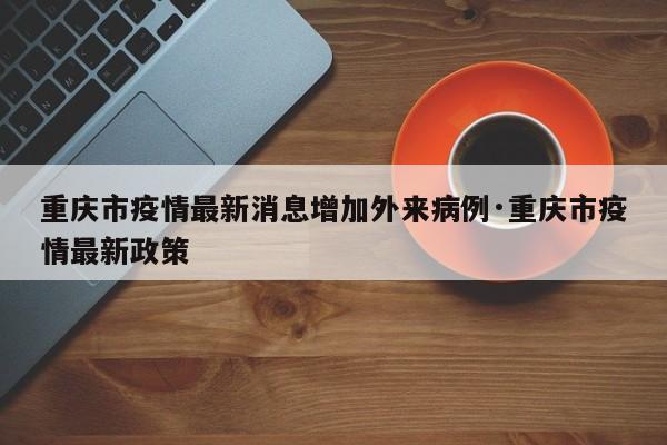 重庆市疫情最新消息增加外来病例·重庆市疫情最新政策