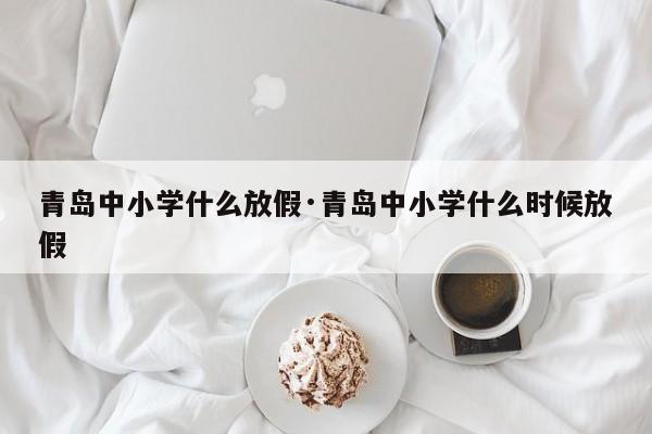 青岛中小学什么放假·青岛中小学什么时候放假