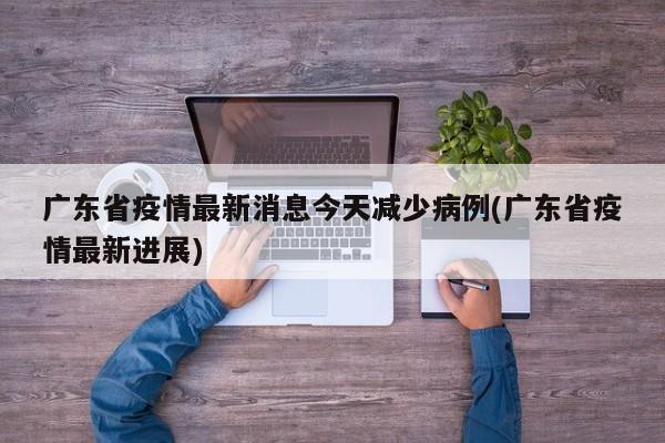 广东省疫情最新消息今天减少病例(广东省疫情最新进展)