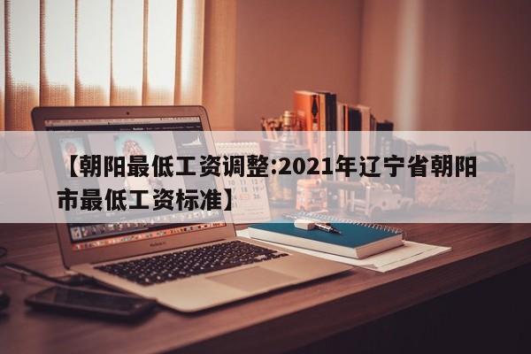 【朝阳最低工资调整:2021年辽宁省朝阳市最低工资标准】