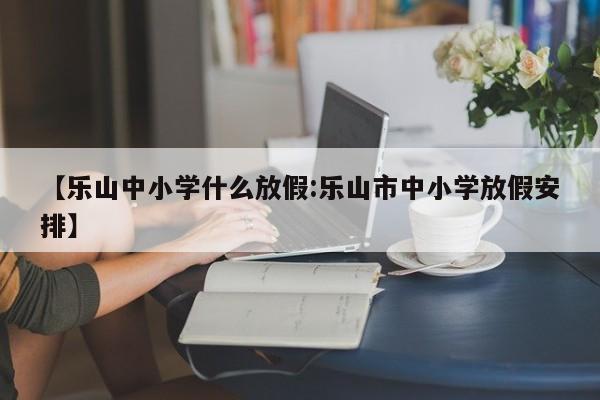 【乐山中小学什么放假:乐山市中小学放假安排】