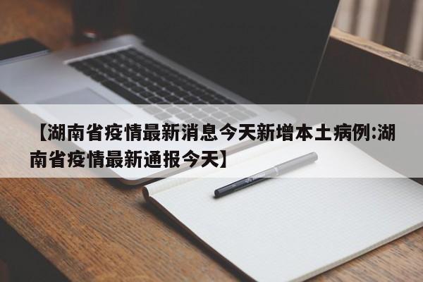 【湖南省疫情最新消息今天新增本土病例:湖南省疫情最新通报今天】