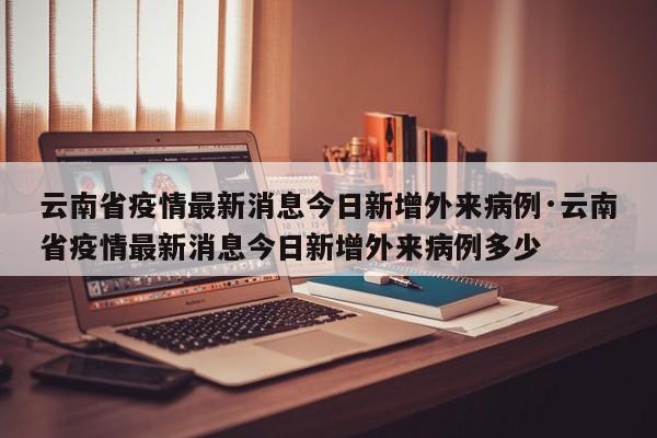 云南省疫情最新消息今日新增外来病例·云南省疫情最新消息今日新增外来病例多少